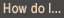 How do I...